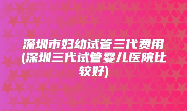 深圳市妇幼试管三代费用(深圳三代试管婴儿医院比较好)