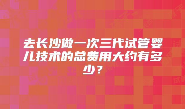 去长沙做一次三代试管婴儿技术的总费用大约有多少？