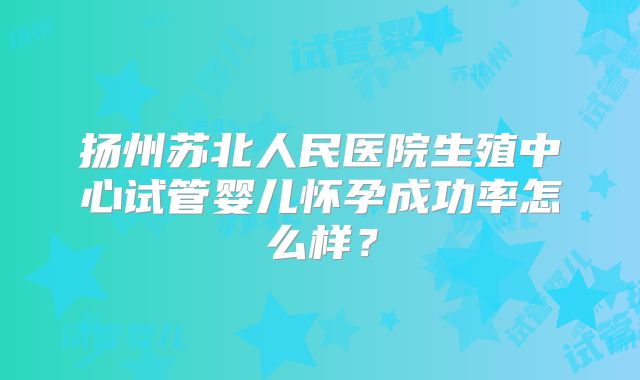 扬州苏北人民医院生殖中心试管婴儿怀孕成功率怎么样？