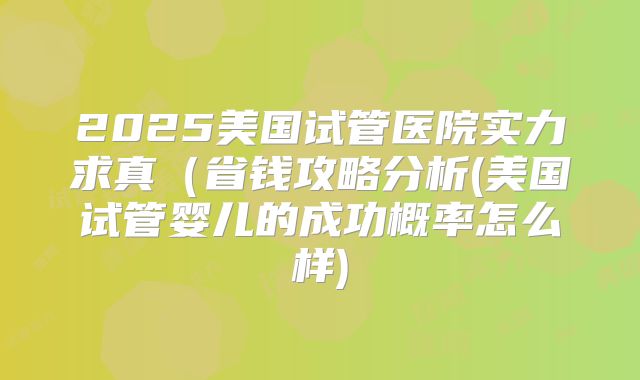 2025美国试管医院实力求真（省钱攻略分析(美国试管婴儿的成功概率怎么样)