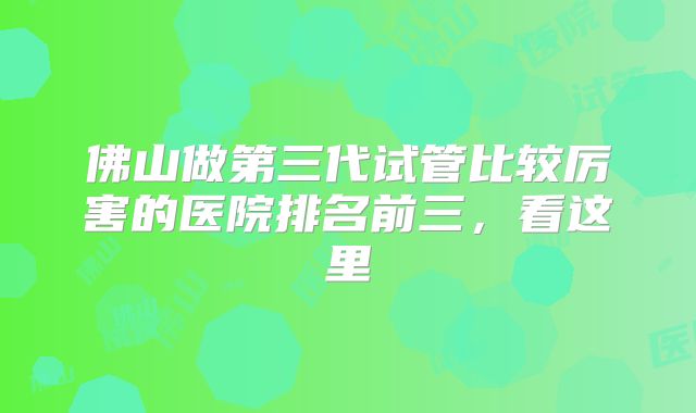 佛山做第三代试管比较厉害的医院排名前三,看这里