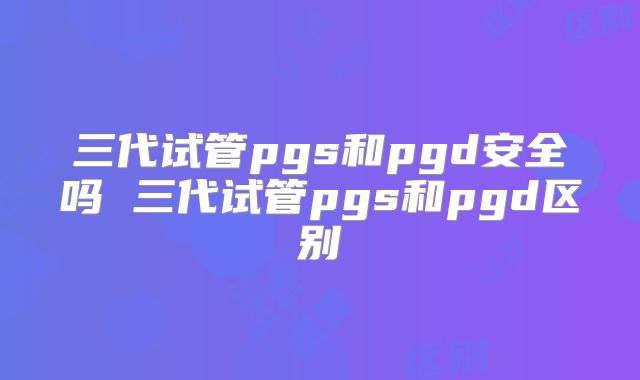 三代试管pgs和pgd安全吗 三代试管pgs和pgd区别