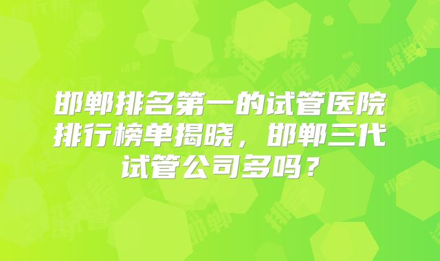 邯郸排名第一的试管医院排行榜单揭晓,邯郸三代试管公司多吗?