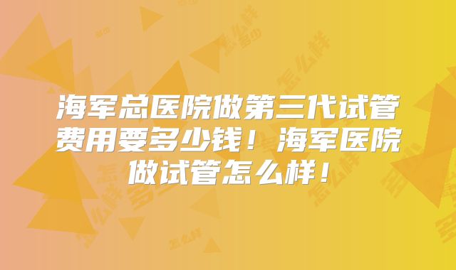 海军总医院做第三代试管费用要多少钱！海军医院做试管怎么样！