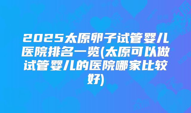 2025太原卵子试管婴儿医院排名一览(太原可以做试管婴儿的医院哪家比较好)