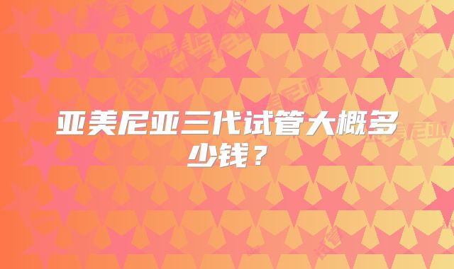 亚美尼亚三代试管大概多少钱？