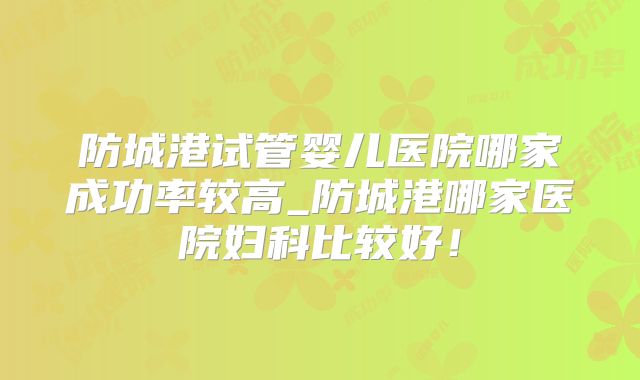 防城港试管婴儿医院哪家成功率较高_防城港哪家医院妇科比较好！