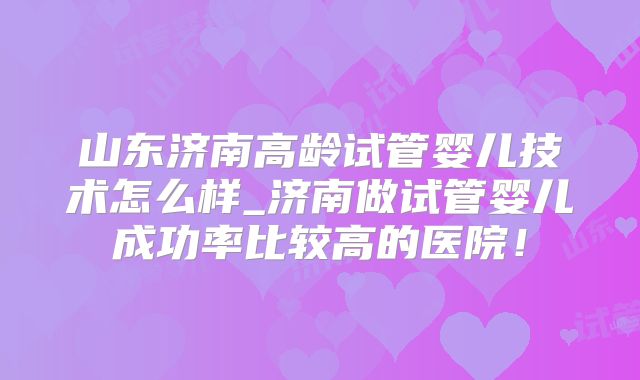 山东济南高龄试管婴儿技术怎么样_济南做试管婴儿成功率比较高的医院!