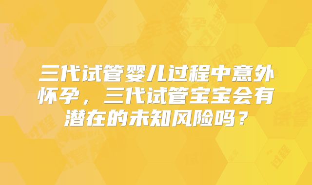 三代试管婴儿过程中意外怀孕,三代试管宝宝会有潜在的未知风险吗?