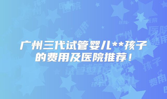 广州三代试管婴儿**孩子的费用及医院推荐!