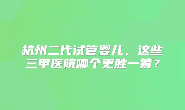 杭州二代试管婴儿，这些三甲医院哪个更胜一筹？