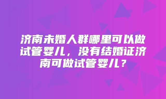 济南未婚人群哪里可以做试管婴儿,没有结婚证济南可做试管婴儿?