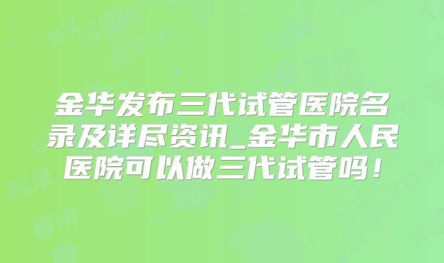 金华发布三代试管医院名录及详尽资讯_金华市人民医院可以做三代试管吗!