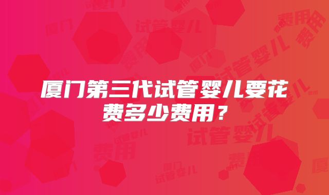 厦门第三代试管婴儿要花费多少费用?