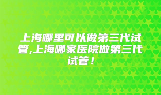 上海哪里可以做第三代试管,上海哪家医院做第三代试管!