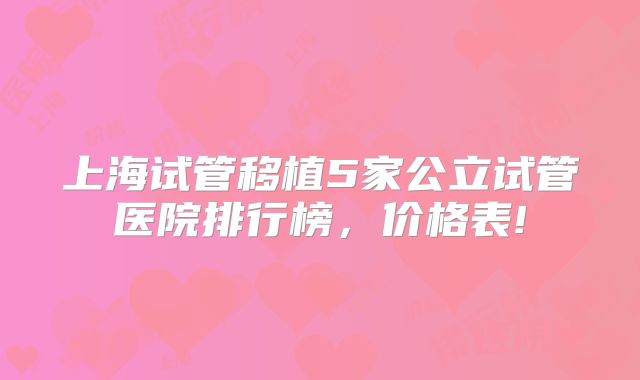 上海试管移植5家公立试管医院排行榜,价格表!