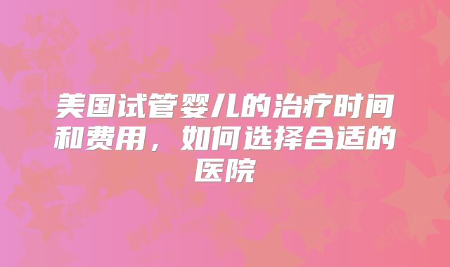 美国试管婴儿的治疗时间和费用,如何选择合适的医院