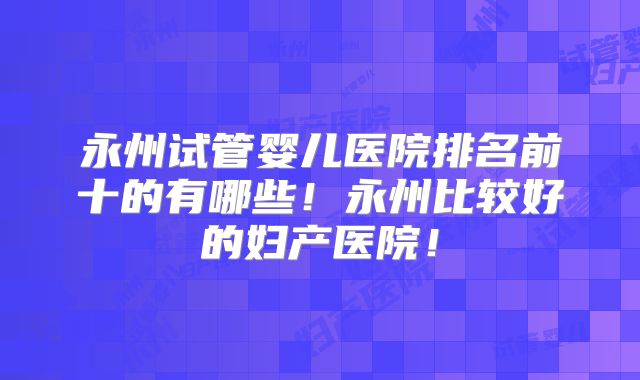 永州试管婴儿医院排名前十的有哪些!永州比较好的妇产医院!