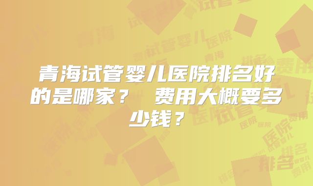 青海试管婴儿医院排名好的是哪家? 费用大概要多少钱?
