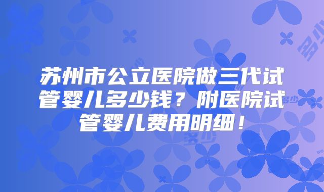 苏州市公立医院做三代试管婴儿多少钱？附医院试管婴儿费用明细！