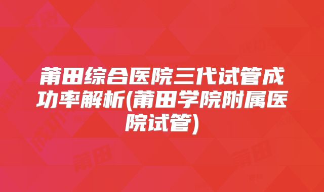 莆田综合医院三代试管成功率解析(莆田学院附属医院试管)