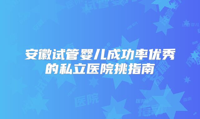 安徽试管婴儿成功率优秀的私立医院挑指南