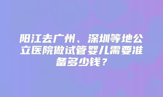 阳江去广州、深圳等地公立医院做试管婴儿需要准备多少钱?