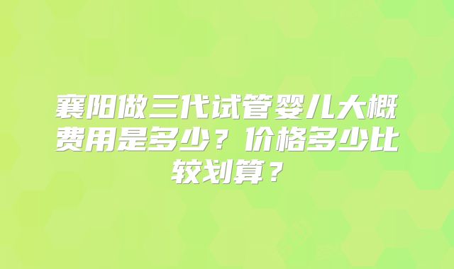 襄阳做三代试管婴儿大概费用是多少?价格多少比较划算?