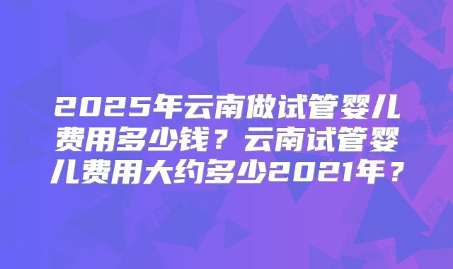 2025年云南做试管婴儿费用多少钱?云南试管婴儿费用大约多少2021年?