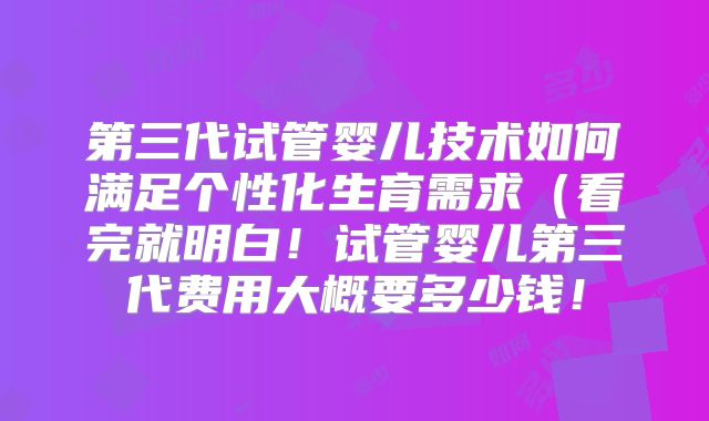 第三代试管婴儿技术如何满足个性化生育需求（看完就明白！试管婴儿第三代费用大概要多少钱！