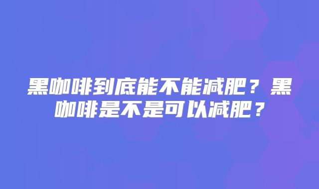 黑咖啡到底能不能减肥？黑咖啡是不是可以减肥？