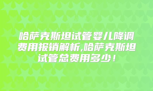 哈萨克斯坦试管婴儿降调费用报销解析,哈萨克斯坦试管总费用多少!
