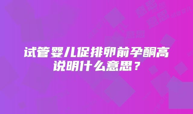 试管婴儿促排卵前孕酮高说明什么意思?