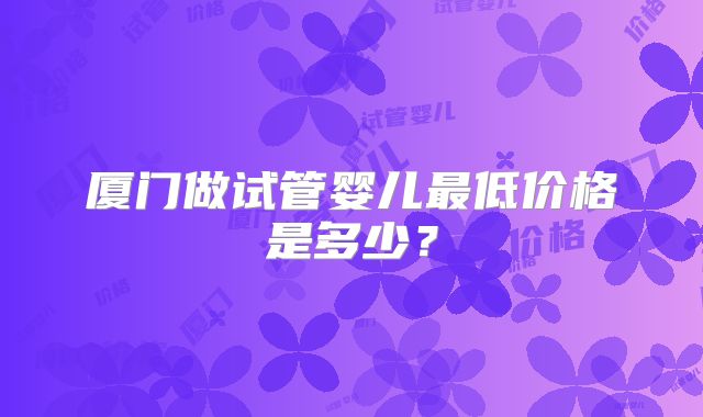 厦门做试管婴儿最低价格是多少？