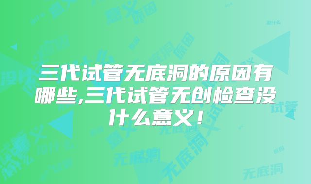 三代试管无底洞的原因有哪些,三代试管无创检查没什么意义!