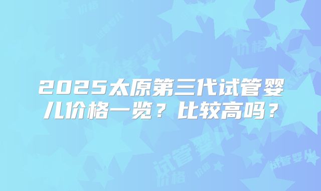 2025太原第三代试管婴儿价格一览?比较高吗?
