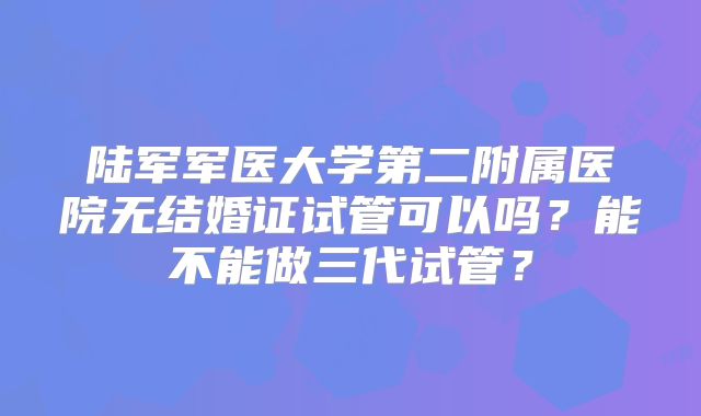 陆军军医大学第二附属医院无结婚证试管可以吗？能不能做三代试管？