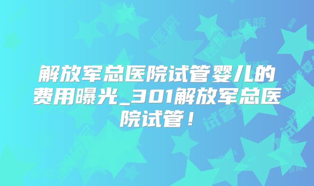 解放军总医院试管婴儿的费用曝光_301解放军总医院试管!