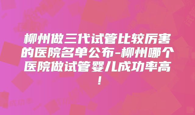 柳州做三代试管比较厉害的医院名单公布-柳州哪个医院做试管婴儿成功率高！