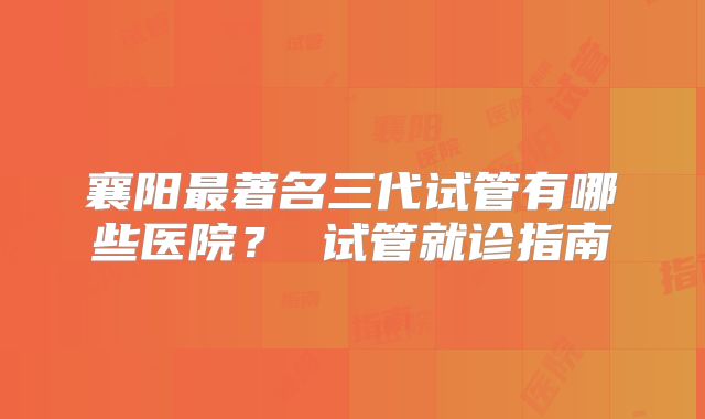襄阳最著名三代试管有哪些医院? 试管就诊指南