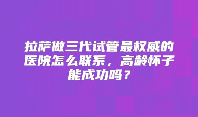 拉萨做三代试管最权威的医院怎么联系,高龄怀子能成功吗?