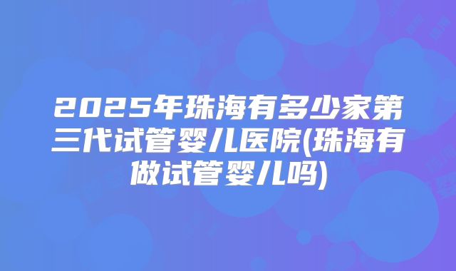 2025年珠海有多少家第三代试管婴儿医院(珠海有做试管婴儿吗)