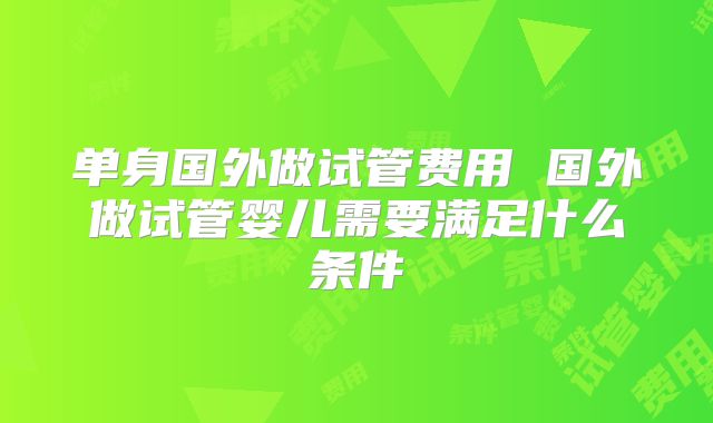 单身国外做试管费用 国外做试管婴儿需要满足什么条件