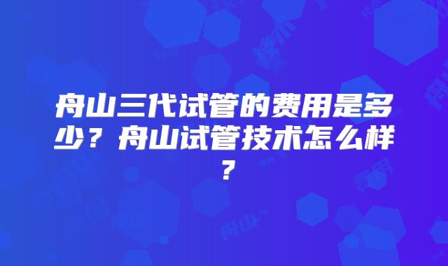 舟山三代试管的费用是多少？舟山试管技术怎么样？