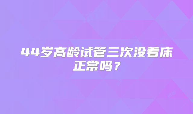 44岁高龄试管三次没着床正常吗?