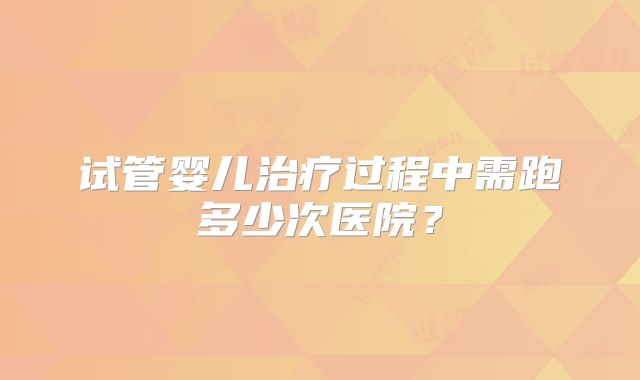 试管婴儿治疗过程中需跑多少次医院？