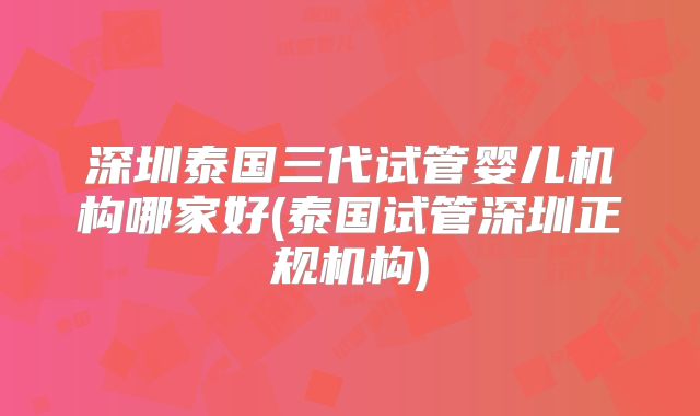 深圳泰国三代试管婴儿机构哪家好(泰国试管深圳正规机构)