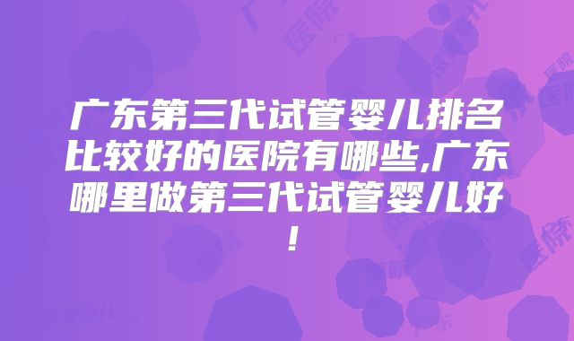 广东第三代试管婴儿排名比较好的医院有哪些,广东哪里做第三代试管婴儿好！