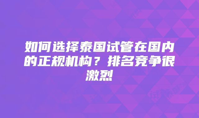 如何选择泰国试管在国内的正规机构？排名竞争很激烈