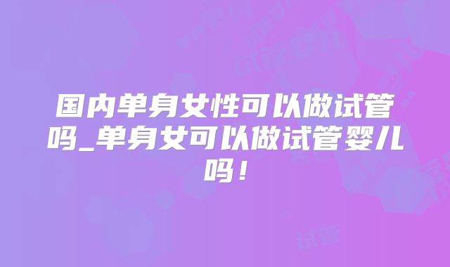 国内单身女性可以做试管吗_单身女可以做试管婴儿吗！